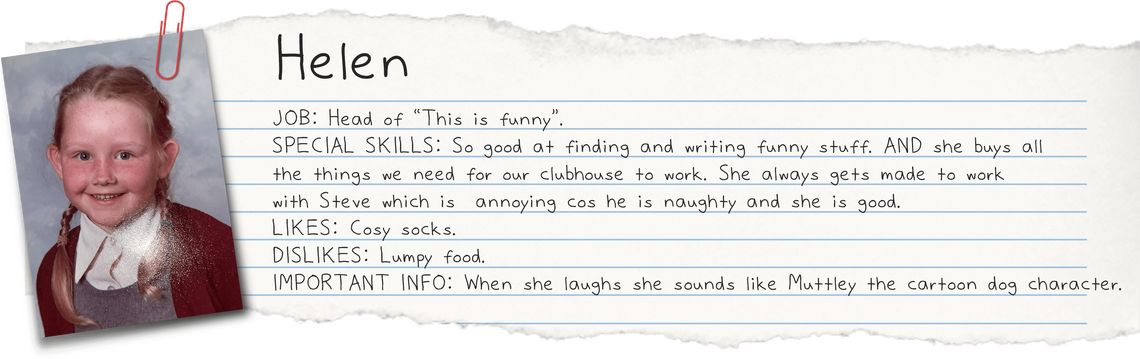 Helen JOB: Head of 'This is funny'. So good at finding and writing funny stuff. AND she buys all the things we need for our clubhouse to work. She always gets made to work with Steve which is annoying cos he is naughty and she is good
