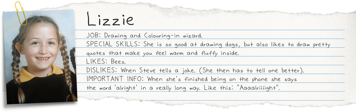 Lizzie JOB: Drawing and Colouring-in wizard. She is so good at drawing dogs, but also likes to draw pretty quotes that make you feel warm and fluffy inside